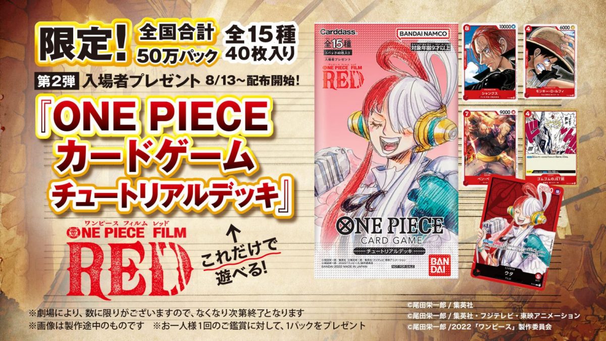 ONE PIECE CARD GAME TUTORIAL DECK Release date: August 13 2022 Distributed in theaters for the purchase of a cinema ticket for the film ONE PIECE RED. All blister packages are distributed folded. Limited to 500,000 copies Contain 40 promotional cards for a total of 14 kinds of differents cards